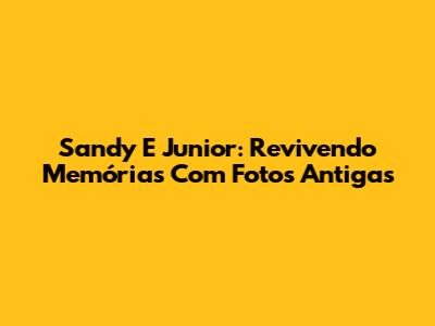 Sandy E Junior: Revivendo Memórias Com Fotos Antigas